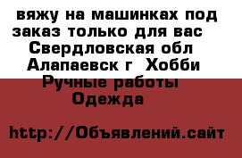 вяжу на машинках под заказ только для вас. - Свердловская обл., Алапаевск г. Хобби. Ручные работы » Одежда   